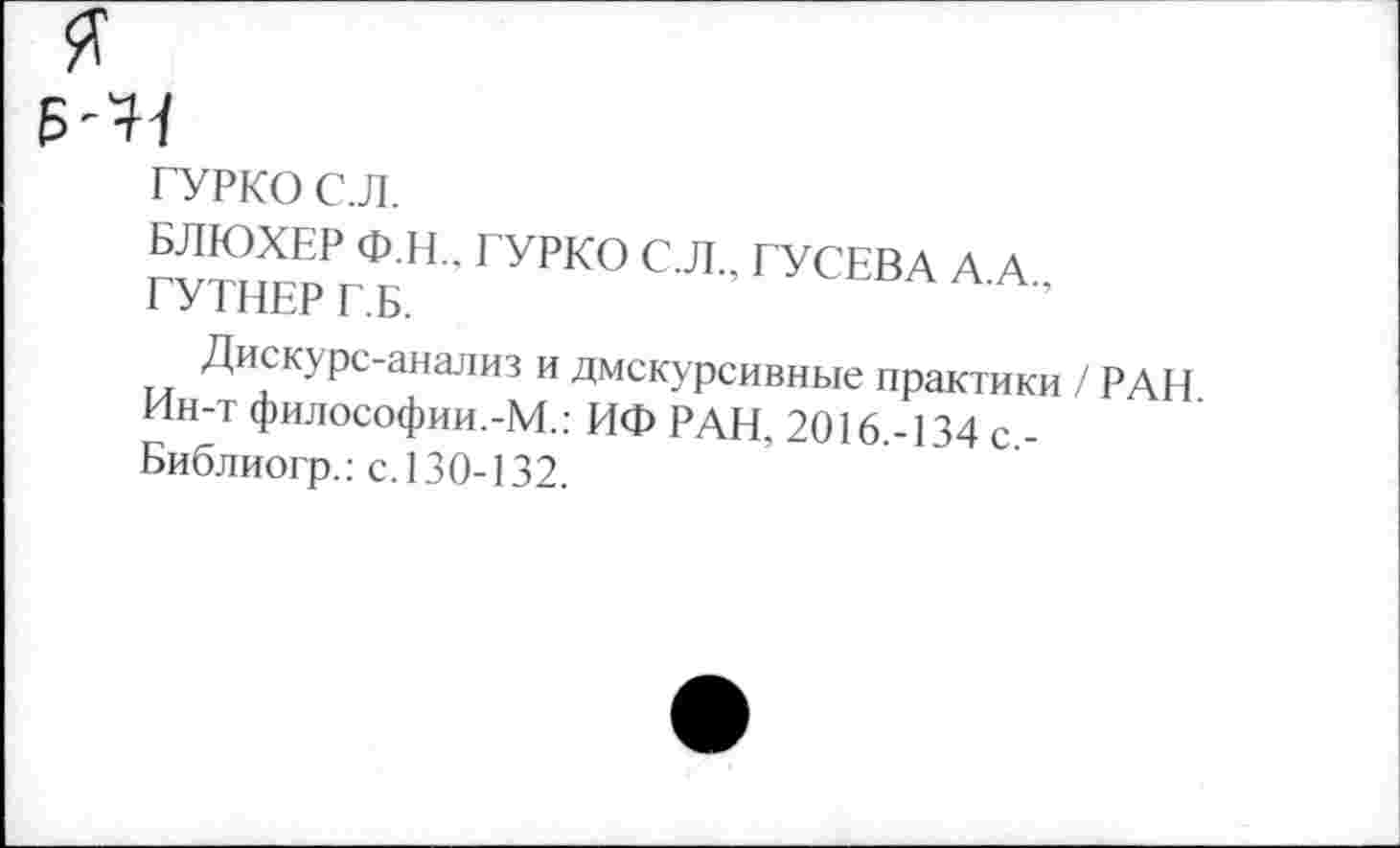 ﻿ГУРКО С.Л.
БЛЮХЕР Ф.Н., ГУРКО С.Л., ГУСЕВА А А ГУТНЕР Г.Б.
Днекурс-анализ и дискурсивные практики / РАН Ин-т философии.-М.; НФ РАН, 2016 -134 с -Библиогр.: с. 130-132.